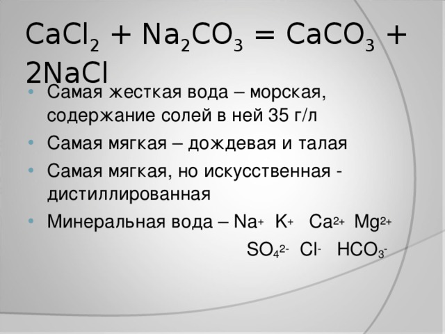 CaCl 2 + Na 2 CO 3 = CaCO 3 + 2NaCl Самая жесткая вода – морская, содержание солей в ней 35 г/л Самая мягкая – дождевая и талая Самая мягкая, но искусственная - дистиллированная Минеральная вода – Na + K + Ca 2+ Mg 2+  SO 4 2- Cl - HCO 3 -