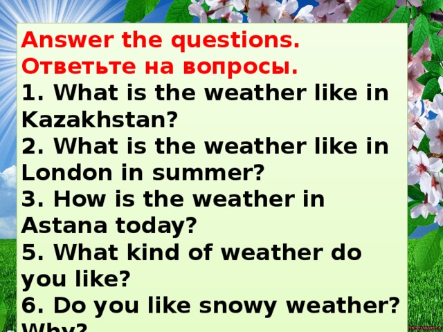 Answer the questions. Ответьте на вопросы.   1. What is the weather like in Kazakhstan? 2. What is the weather like in London in summer? 3. How is the weather in Astana today? 5. What kind of weather do you like? 6. Do you like snowy weather? Why? 7. What weather do you like in spring?