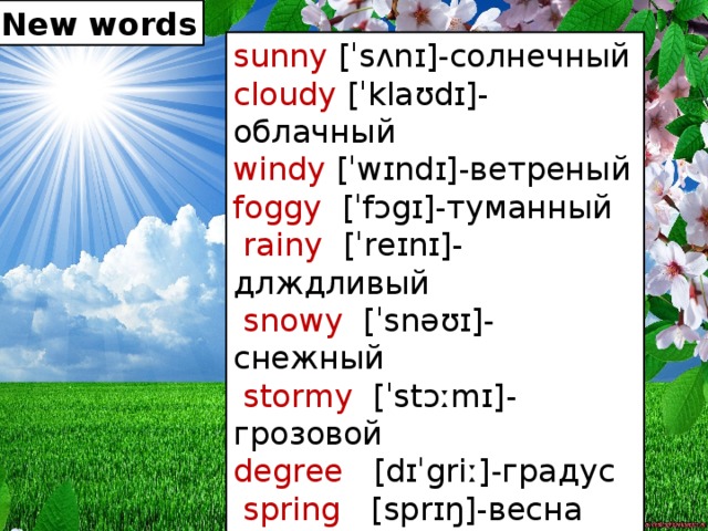 New words sunny [ˈsʌnɪ]-солнечный cloudy [ˈklaʊdɪ]-облачный windy [ˈwɪndɪ]-ветреный foggy [ˈfɔgɪ]-туманный  rainy [ˈreɪnɪ]-длждливый  snowy [ˈsnəʊɪ]-снежный  stormy [ˈstɔːmɪ]-грозовой degree [dɪˈgriː]-градус   spring [sprɪŋ]-весна autumn [ˈɔːtəm]-осень winter [ˈwɪntə]-зима summer [ˈsʌmə]-лето New words