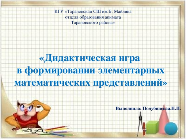 КГУ «Тарановская СШ им.Б. Майлина отдела образования акимата Тарановского района»           «Дидактическая игра в формировании элементарных математических представлений» Выполнила: Полубинская.Н.П .