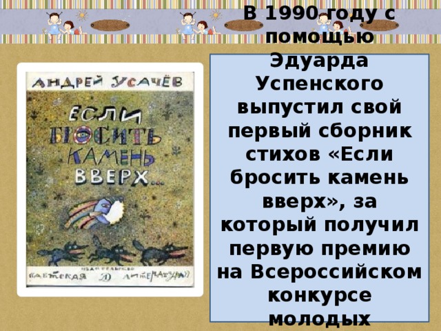 В 1990 году с помощью Эдуарда Успенского выпустил свой первый сборник стихов «Если бросить камень вверх», за который получил первую премию на Всероссийском конкурсе молодых писателей для детей.
