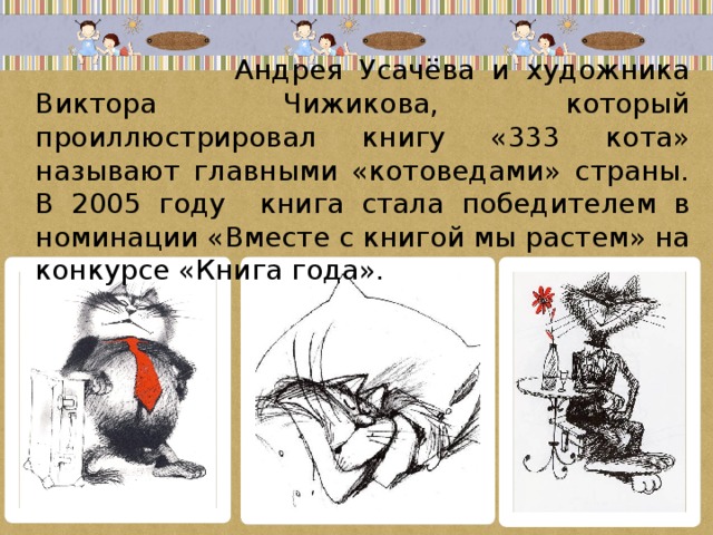 Андрея Усачёва и художника Виктора Чижикова, который проиллюстрировал книгу «333 кота» называют главными «котоведами» страны. В 2005 году книга стала победителем в номинации «Вместе с книгой мы растем» на конкурсе «Книга года».