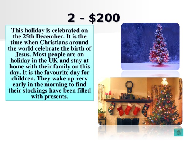 2 - $200 This holiday is celebrated on the 25th December . It is the time when Christians around the world celebrate the birth of Jesus. Most people are on holiday in the UK and stay at home with their family on this day. It is the favourite day for children. They wake up very early in the morning to find their stockings have been filled with presents.