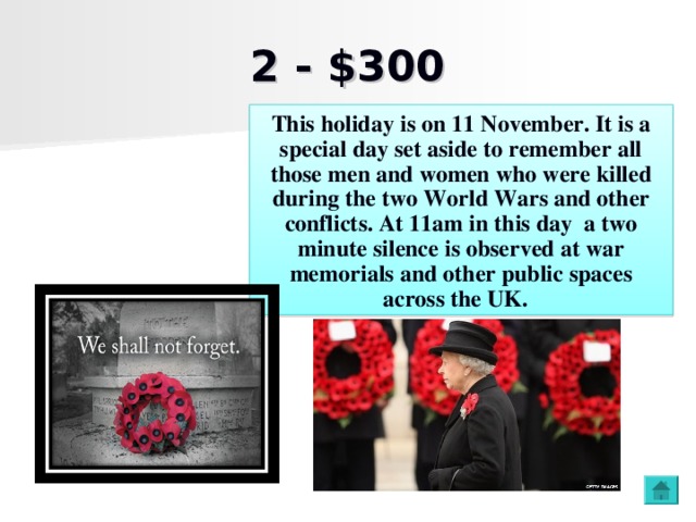 2 - $300 This holiday is on 11 November. It is a special day set aside to remember all those men and women who were killed during the two World Wars and other conflicts. At 11am in this day a two minute silence is observed at war memorials and other public spaces across the UK.