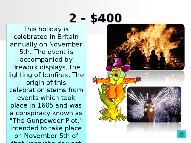 2 - $400 This holiday is celebrated in Britain annually on November 5th. The event is accompanied by firework displays, the lighting of bonfires. The origin of this celebration stems from events which took place in 1605 and was a conspiracy known as 
