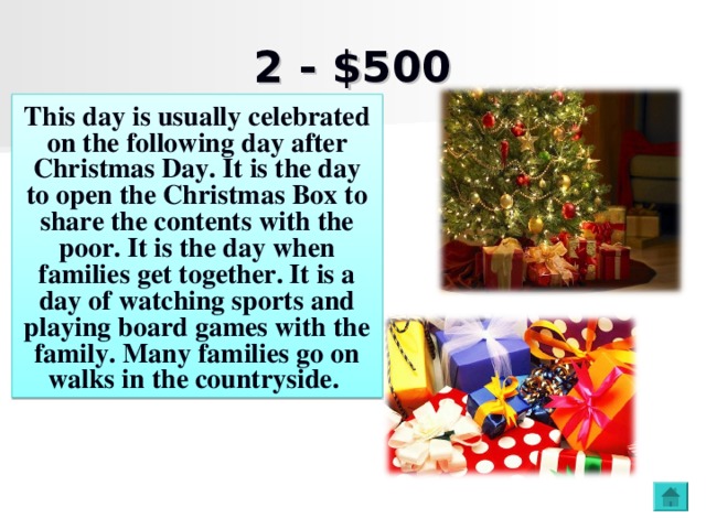 2 - $500 This day is usually celebrated on the following day after Christmas Day .  It is the day to open the Christmas Box to share the contents with the poor. It is the day when families get together. It is a day of watching sports and playing board games with the family. Many families go on walks in the countryside.