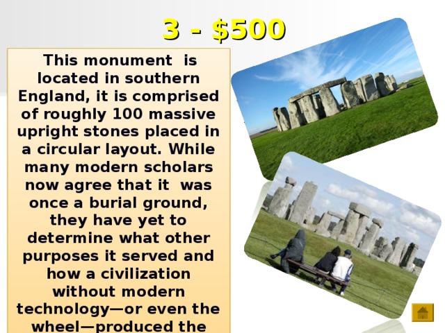3 - $500  This monument is located in southern England, it is comprised of roughly 100 massive upright stones placed in a circular layout. While many modern scholars now agree that it was once a burial ground, they have yet to determine what other purposes it served and how a civilization without modern technology—or even the wheel—produced the mighty monument.