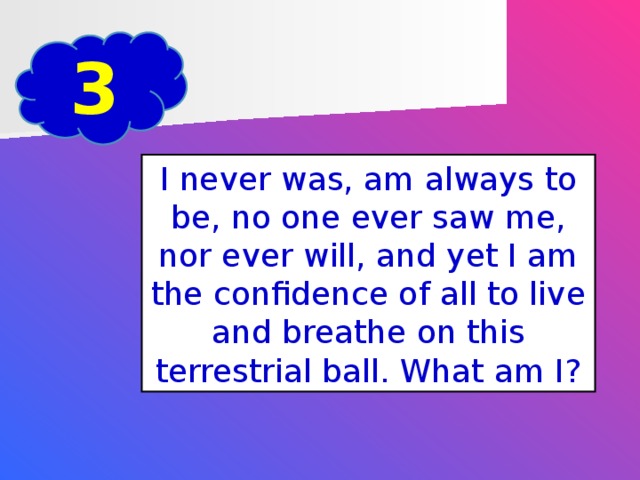 3 I never was, am always to be, no one ever saw me, nor ever will, and yet I am the confidence of all to live and breathe on this terrestrial ball. What am I?