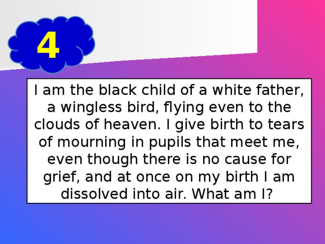 4 I am the black child of a white father, a wingless bird, flying even to the clouds of heaven. I give birth to tears of mourning in pupils that meet me, even though there is no cause for grief, and at once on my birth I am dissolved into air. What am I?