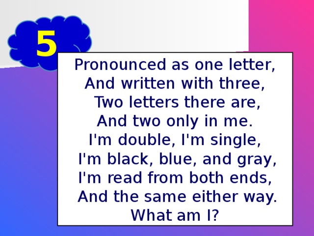 5 Pronounced as one letter, And written with three,  Two letters there are, And two only in me. I'm double, I'm single,  I'm black, blue, and gray, I'm read from both ends,  And the same either way. What am I?