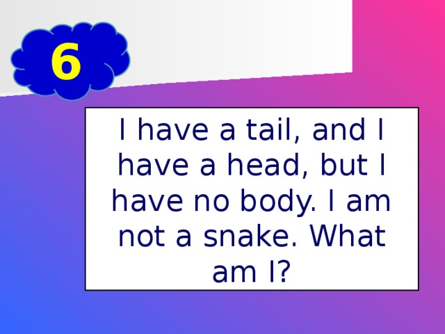 6 I have a tail, and I have a head, but I have no body. I am not a snake. What am I?