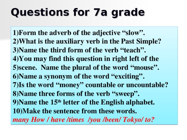 Questions for 7a grade 1)Form the adverb of the adjective “slow”. 2)What is the auxiliary verb in the Past Simple? 3)Name the third form of the verb “teach”. 4)You may find this question in right left of the 5)scene. Name the plural of the word “mouse”. 6)Name a synonym of the word “exciting”. 7)Is the word “money” countable or uncountable? 8)Name three forms of the verb “sweep”. 9)Name the 15 th letter of the English alphabet. 10)Make the sentence from these words. many How / have /times  /you /been/ Tokyo/ to?