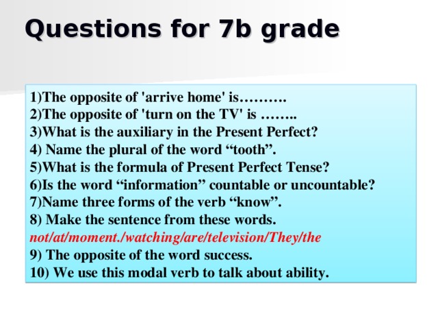 Questions for 7b grade 1)The opposite of 'arrive home' is………. 2)The opposite of 'turn on the TV' is …….. 3)What is the auxiliary in the Present Perfect? 4) Name the plural of the word “tooth”. 5)What is the formula of Present Perfect Tense? 6)Is the word “information” countable or uncountable? 7)Name three forms of the verb “know”. 8) Make the sentence from these words. not/at/moment./watching/are/television/They/the 9) The opposite of the word success. 10) We use this modal verb to talk about ability.