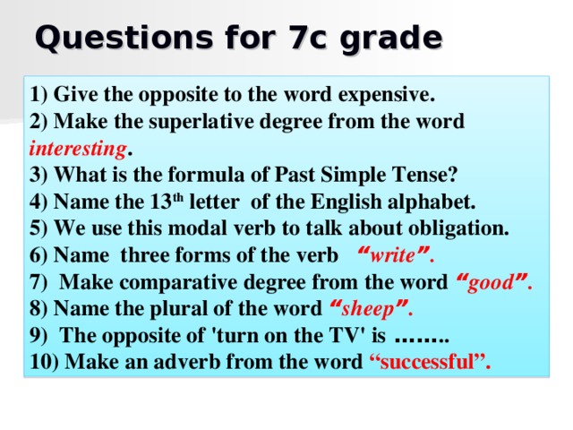 Questions for 7c grade 1) Give the opposite to the word expensive. 2) Make the superlative degree from the word interesting . 3) What is the formula of Past Simple Tense? 4) Name the 13 th letter of the English alphabet. 5) We use this modal verb to talk about obligation. 6) Name three forms of the verb “ write ” . 7) Make comparative degree from the word “ good ” . 8) Name the plural of the word “ sheep ” . 9) The opposite of 'turn on the TV' is  …… .. 10) Make an adverb from the word “successful”.