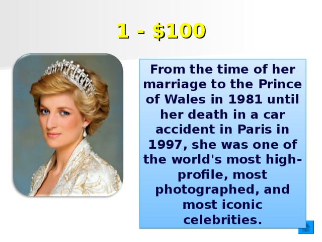 1 - $100 From the time of her marriage to the Prince of Wales in 1981 until her death in a car accident in Paris in 1997, she was one of the world's most high-profile, most photographed, and most iconic celebrities.