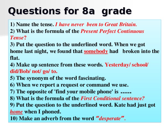 Questions for 8a grade 1) Name the tense. I have never been to Great Britain. 2) What is the formula of the Present Perfect Continuous Tense ? 3) Put the question to the underlined word. When we got home last night, we found that somebody had broken into the flat. 4) Make up sentence from these words. Yesterday/ school/ did/Bob/ not/ go/ to.   5) The synonym of the word fascinating. 6) When we report a request or command we use. 7) The opposite of 'find your mobile phone' is  …… 8) What is the formula of the First Conditional sentence? 9) Put the question to the underlined word. Kate had just got home  when I phoned. 10) Make an adverb from the word “ desperate ” .