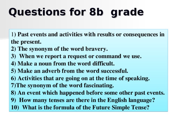 Questions for 8b grade 1 ) Past events and activities with results or consequences in the present. 2) The synonym of the word bravery. 3) When we report a request or command we use. 4) Make a noun from the word difficult. 5) Make an adverb from the word successful. 6) Activities that are going on at the time of speaking. 7)The synonym of the word fascinating. 8) An event which happened before some other past events. 9) How many tenses are there in the English language? 10) What is the formula of the Future Simple Tense?
