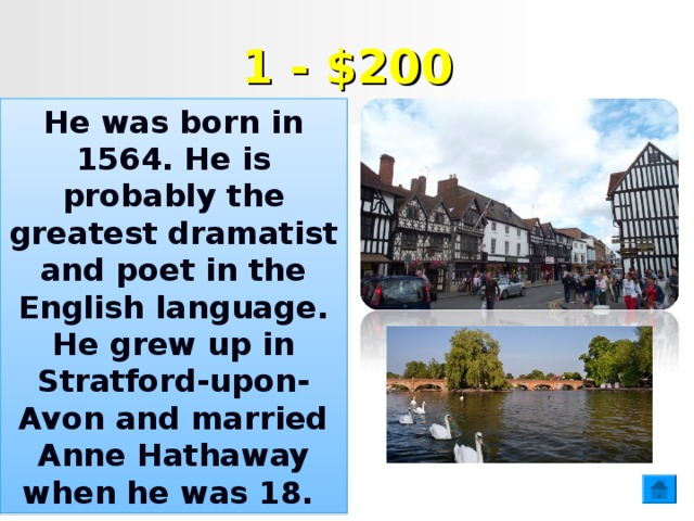 1 - $200 He was born in 1564. He is probably the greatest dramatist and poet in the English language. He grew up in Stratford-upon-Avon and married Anne Hathaway when he was 18.