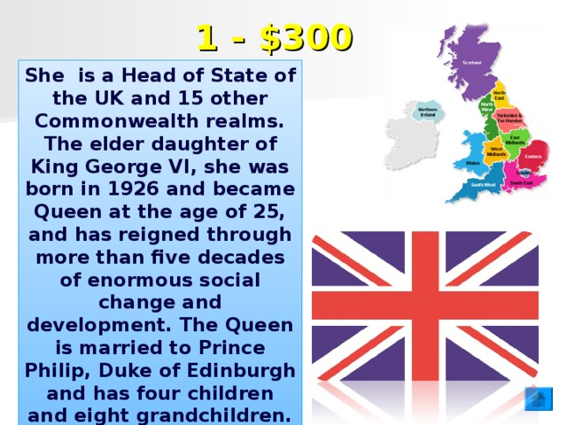 1 - $300 She is a Head of State of the UK and 15 other Commonwealth realms. The elder daughter of King George VI, she was born in 1926 and became Queen at the age of 25, and has reigned through more than five decades of enormous social change and development. The Queen is married to Prince Philip, Duke of Edinburgh and has four children and eight grandchildren.