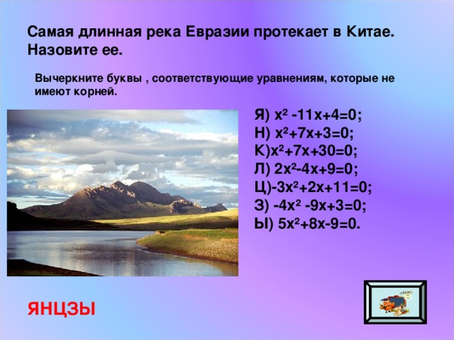 Самая длинная река Евразии протекает в Китае. Назовите ее. Вычеркните буквы , соответствующие уравнениям, которые не имеют корней. Я) х² -11х+4=0; Н) х²+7х+3=0; К)х²+7х+30=0; Л) 2х²-4х+9=0; Ц)-3х²+2х+11=0; З) -4х² -9х+3=0; Ы) 5х²+8х-9=0. ЯНЦЗЫ