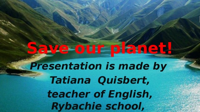 Save our planet! Presentation is made by Tatiana Quisbert, teacher of English, Rybachie school, Alushta, Crimea
