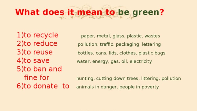 What does it mean to be green ?    1)to recycle  paper, metal, glass, plastic, wastes   2)to reduce pollution, traffic, packaging, lettering   3)to reuse bottles, cans, lids, clothes, plastic bags   4)to save water, energy, gas, oil, electricity   5)to ban and  fine for hunting, cutting down trees, littering, pollution   6)to donate to animals in danger, people in poverty