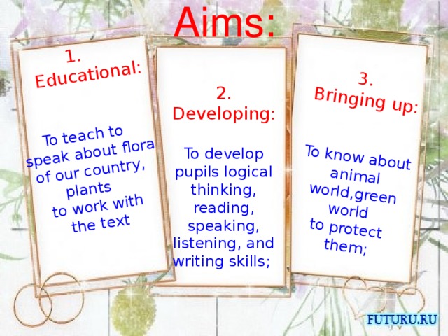 Aims:   3. 2. Developing:  1.  Educational:   Bringing up: To develop pupils logical thinking, reading, speaking, listening, and writing skills; To teach to To know about animal world,green world to protect  speak about flora of our country, plants  tо work with them;  the text