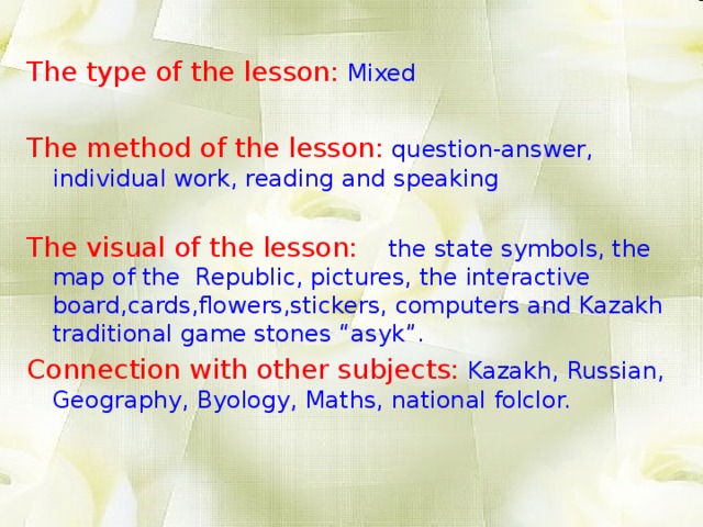 The type of the lesson:  Mixed The method of the lesson:  question-answer, individual work, reading and speaking The visual of the lesson:   the state symbols, the map of the Republic, pictures, the interactive board,cards,flowers,stickers, computers and Kazakh traditional game stones “asyk”. Connection with other subjects:  Kazakh, Russian, Geography, Byology, Maths, national folclor.