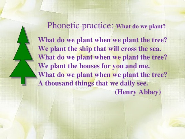 Phonetic practice: What do we plant? What do we plant when we plant the tree? We plant the ship that will cross the sea. What do we plant when we plant the tree? We plant the houses for you and me. What do we plant when we plant the tree? A thousand things that we daily see.  (Henry Abbey)