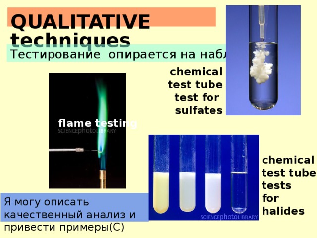 QUALITATIVE techniques Тестирование опирается на наблюдения. chemical test tube test for sulfates flame testing chemical test tube tests for halides Я могу описать качественный анализ и привести примеры(C)