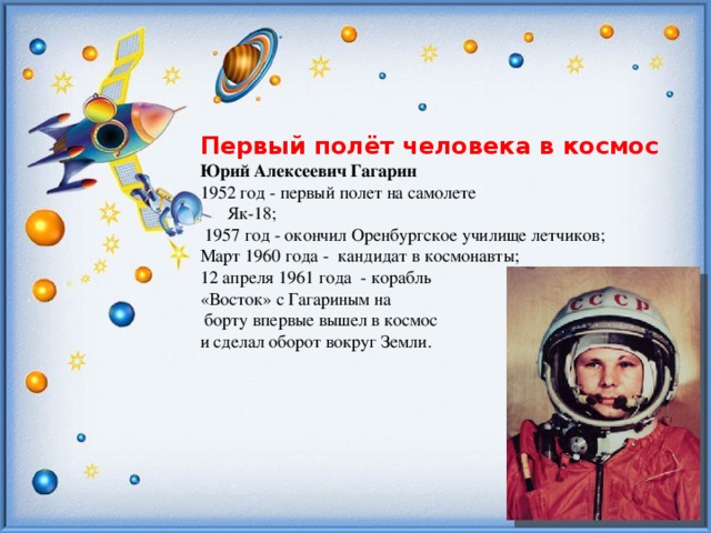 Первый полёт человека в космос Юрий Алексеевич Гагарин 1952 год - первый полет на самолете  Як-18;  1957 год - окончил Оренбургское училище летчиков; Март 1960 года - кандидат в космонавты; 12 апреля 1961 года - корабль «Восток» с Гагариным на  борту впервые вышел в космос и сделал оборот вокруг Земли.