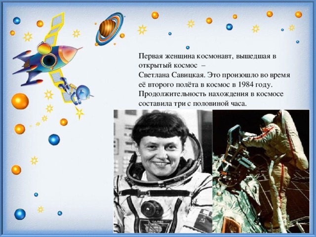 Первая женщина космонавт, вышедшая в открытый космос – Светлана Савицкая. Это произошло во время её второго полёта в космос в 1984 году. Продолжительность нахождения в космосе составила три с половиной часа.
