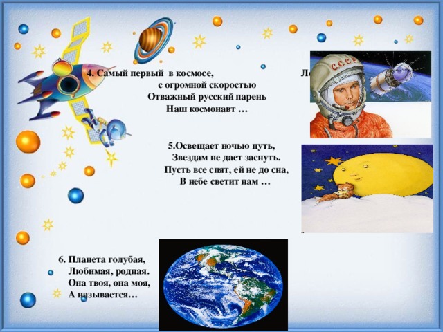 4. Самый первый в космосе, Летел с огромной скоростью  Отважный русский парень  Наш космонавт …   5.Освещает ночью путь,  Звездам не дает заснуть.  Пусть все спят, ей не до сна,  В небе светит нам …     6. Планета голубая,  Любимая, родная.  Она твоя, она моя,  А называется…