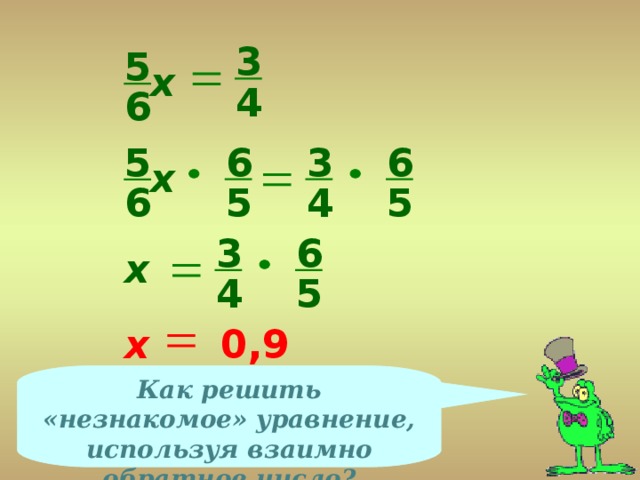 3 5 х 4 6 6 6 3 5 х 4 5 5 6 3 6 х 4 5 х 0,9 Как решить «незнакомое» уравнение, используя взаимно обратное число?