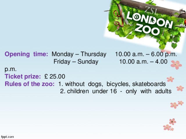 Opening time: Monday – Thursday 10.00 a.m. – 6.00 p.m.  Friday – Sunday 10.00 a.m. – 4.00 p.m. Ticket prize: £ 25.00 Rules of the zoo: 1. without dogs, bicycles, skateboards  2. children under 16 - only with adults