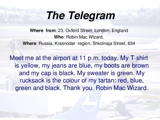 The Telegram   Where from : 23, Oxford Street, London, England Who : Robin Mac Wizard. Where : Russia, Krasnodar region, Shkolnaja Street, 634 Meet me at the airport at 11 p.m. today. My T-shirt is yellow, my jeans are blue, my boots are brown and my cap is black. My sweater is green. My rucksack is the colour of my tartan: red, blue, green and black. Thank you. Robin Mac Wizard.