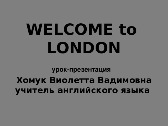WELCOME to  LONDON  урок-презентация   Хомук Виолетта Вадимовна  учитель английского языка