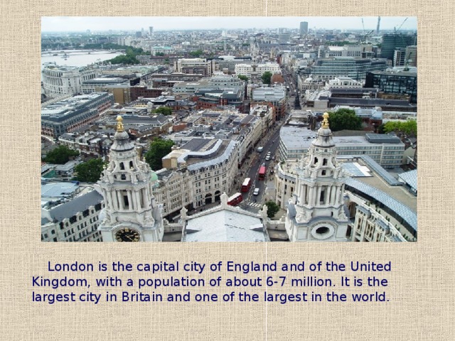 London is the capital city of England and of the United Kingdom, with a population of about 6-7 million. It is the largest city in Britain and one of the largest in the world.