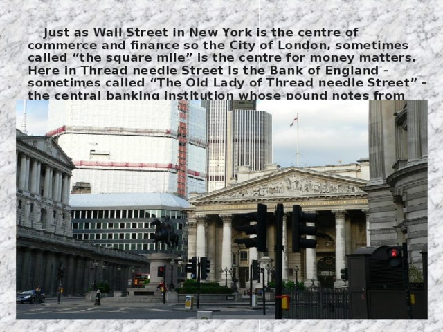 Just as Wall Street in New York is the centre of commerce and finance so the City of London, sometimes called “the square mile” is the centre for money matters. Here in Thread needle Street is the Bank of England – sometimes called “The Old Lady of Thread needle Street” – the central banking institution whose pound notes from the main currency in the country.