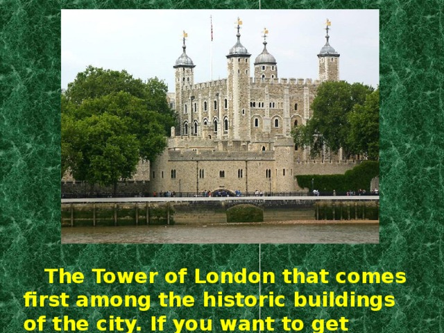 The Tower of London that comes first among the historic buildings of the city. If you want to get some glimpses of London it’s just from here that you had better start sightseeing.