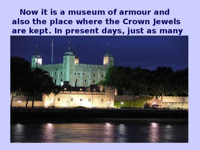 Now it is a museum of armour and also the place where the Crown Jewels are kept. In present days, just as many centuries ago, the Ceremony of the Keys takes place at its gates.