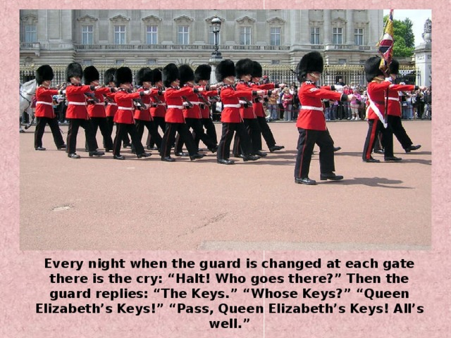 Every night when the guard is changed at each gate there is the cry: “Halt! Who goes there?” Then the guard replies: “The Keys.” “Whose Keys?” “Queen Elizabeth’s Keys!” “Pass, Queen Elizabeth’s Keys! All’s well.”