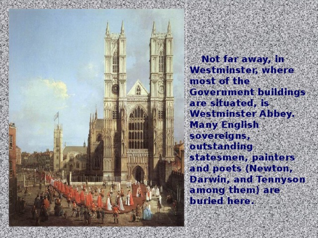 Not far away, in Westminster, where most of the Government buildings are situated, is Westminster Abbey. Many English sovereigns, outstanding statesmen, painters and poets (Newton, Darwin, and Tennyson among them) are buried here.