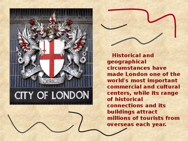 Historical and geographical circumstances have made London one of the world's most important commercial and cultural centers, while its range of historical connections and its buildings attract millions of tourists from overseas each year.