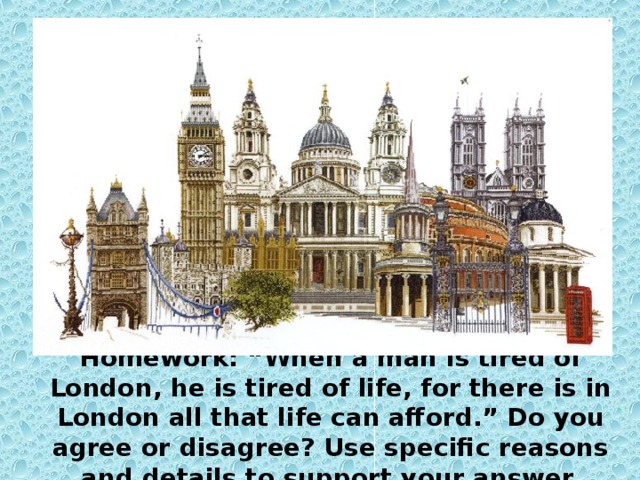 Homework: “When a man is tired of London, he is tired of life, for there is in London all that life can afford.” Do you agree or disagree? Use specific reasons and details to support your answer.