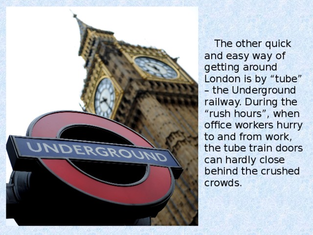 The other quick and easy way of getting around London is by “tube” – the Underground railway. During the “rush hours”, when office workers hurry to and from work, the tube train doors can hardly close behind the crushed crowds.