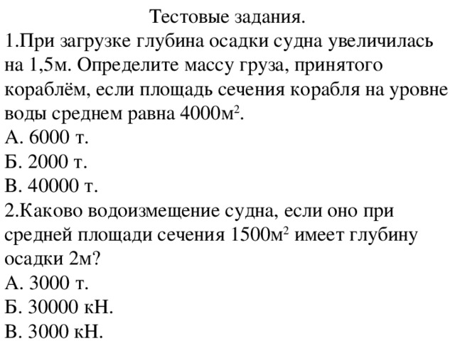 Тестовые задания. 1.При загрузке глубина осадки судна увеличилась на 1,5м. Определите массу груза, принятого кораблём, если площадь сечения корабля на уровне воды среднем равна 4000м 2 . A. 6000 т. Б. 2000 т. B. 40000 т. 2.Каково водоизмещение судна, если оно при средней площади сечения 1500м 2 имеет глубину осадки 2м? A. 3000 т. Б. 30000 кН. B. 3000 кН.