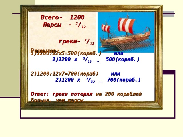 Всего- 1200  Персы - 5 / 12 греки- 7 / 12 Решение: 1)1200:12х5=500(кораб.) или  1)1200 х 5 / 12 = 500(кораб.)  2)1200:12х7=700(кораб) или 2)1200 х 7 / 12 = 700(кораб.)  Ответ: греки потерял на 200 кораблей больше, чем персы .