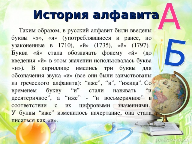 История алфавита Таким образом, в русский алфавит были введены буквы «э», «я» (употреблявшиеся и ранее, но узаконенные в 1710), «й» (1735), «ё» (1797).   Буква «й» стала обозначать фонему «й» (до введения «й» в этом значении использовалась буква «и»). В кириллице имелись три буквы для обозначения звука «и» (все они были заимствованы из греческого алфавита): “иже”, “и”, “ижица”. Со временем букву “и” стали называть “и десятеричное”, а “иже” - “и восьмеричное” в соответствии с их цифровыми значениями.   У буквы “иже” изменилось начертание, она стала писаться как «и».