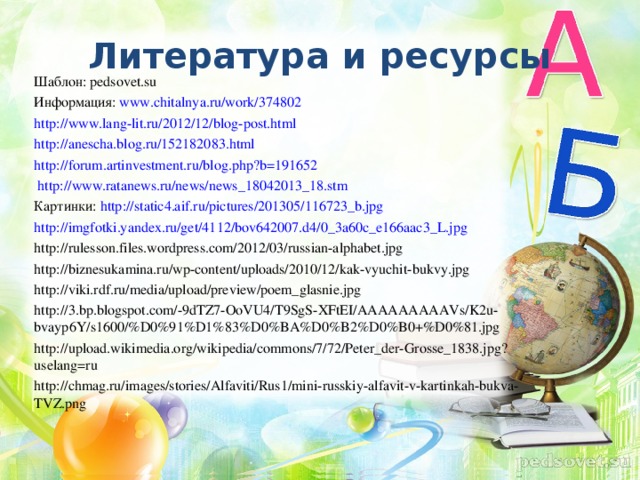 Литература и ресурсы Шаблон: pedsovet.su Информация: www.chitalnya.ru/work/374802 http://www.lang-lit.ru/2012/12/blog-post.html http://anescha.blog.ru/152182083.html  http://forum.artinvestment.ru/blog.php?b=191652  http://www.ratanews.ru/news/news_18042013_18.stm  Картинки:  http://static4.aif.ru/pictures/201305/116723_b.jpg http://imgfotki.yandex.ru/get/4112/bov642007.d4/0_3a60c_e166aac3_L.jpg http://rulesson.files.wordpress.com/2012/03/russian-alphabet.jpg http://biznesukamina.ru/wp-content/uploads/2010/12/kak-vyuchit-bukvy.jpg http://viki.rdf.ru/media/upload/preview/poem_glasnie.jpg http://3.bp.blogspot.com/-9dTZ7-OoVU4/T9SgS-XFtEI/AAAAAAAAAVs/K2u-bvayp6Y/s1600/%D0%91%D1%83%D0%BA%D0%B2%D0%B0+%D0%81.jpg http://upload.wikimedia.org/wikipedia/commons/7/72/Peter_der-Grosse_1838.jpg?uselang=ru http://chmag.ru/images/stories/Alfaviti/Rus1/mini-russkiy-alfavit-v-kartinkah-bukva-TVZ.png